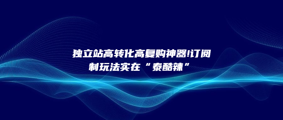 獨立站高轉化高復購神器!訂閱制玩法實在“泰酷辣”