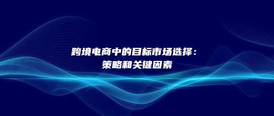 跨境電商中的目標市場選擇：策略和關(guān)鍵因素