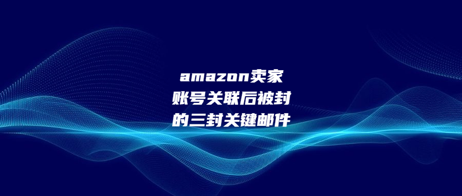 amazon賣家賬號關聯(lián)后被封的三封關鍵郵件