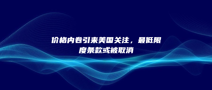 價格內(nèi)卷引來美國關(guān)注，最低限度條款或被取消