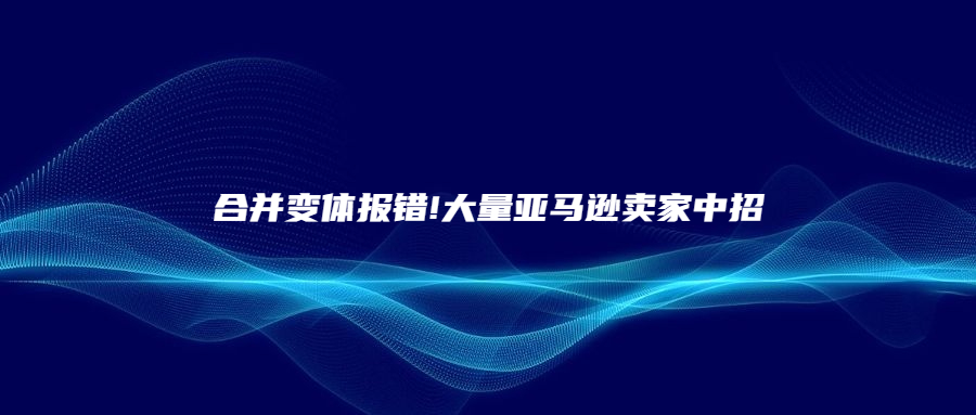 合并變體報(bào)錯(cuò)!大量亞馬遜賣家中招