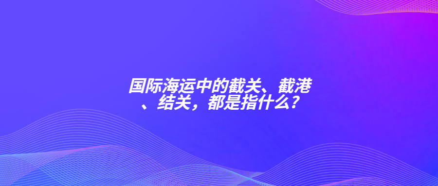 國際海運(yùn)中的截關(guān)、截港、結(jié)關(guān)，都是指什么?