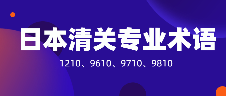 日本清關必須要了解的專業(yè)術語：1210、9610、9710、9810