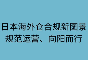 日本海外倉合規(guī)新圖景：規(guī)范運(yùn)營，向陽而行